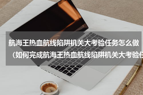航海王热血航线陷阱机关大考验任务怎么做（如何完成航海王热血航线陷阱机关大考验任务）