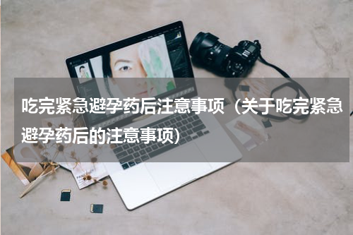 吃完紧急避孕药后注意事项（关于吃完紧急避孕药后的注意事项）