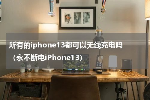 所有的iphone13都可以无线充电吗（永不断电iPhone13）