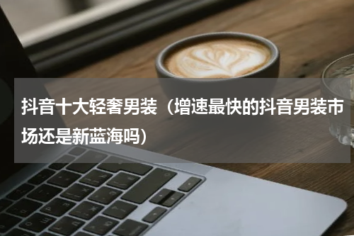 抖音十大轻奢男装（增速最快的抖音男装市场还是新蓝海吗）