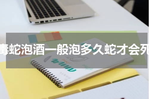 毒蛇泡酒一般泡多久蛇才会死