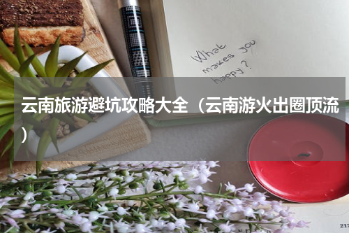 云南旅游避坑攻略大全（云南游火出圈顶流）