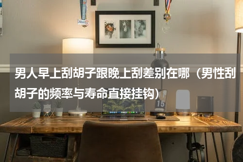 男人早上刮胡子跟晚上刮差别在哪（男性刮胡子的频率与寿命直接挂钩）