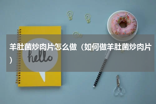 羊肚菌炒肉片怎么做（如何做羊肚菌炒肉片）