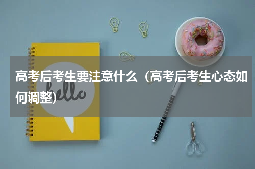 高考后考生要注意什么（高考后考生心态如何调整）