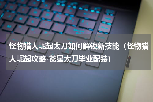 怪物猎人崛起太刀如何解锁新技能（怪物猎人崛起攻略-苍星太刀毕业配装）