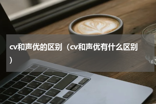 cv和声优的区别（cv和声优有什么区别）