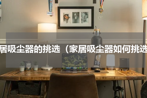 家居吸尘器的挑选（家居吸尘器如何挑选）