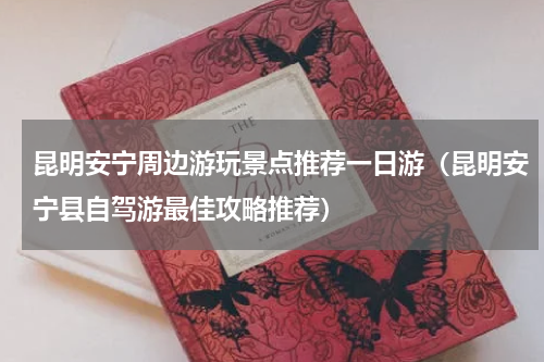 昆明安宁周边游玩景点推荐一日游（昆明安宁县自驾游最佳攻略推荐）