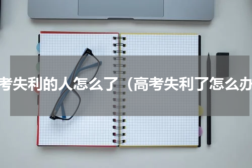 高考失利的人怎么了（高考失利了怎么办）