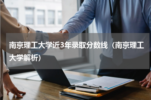 南京理工大学近3年录取分数线（南京理工大学解析）