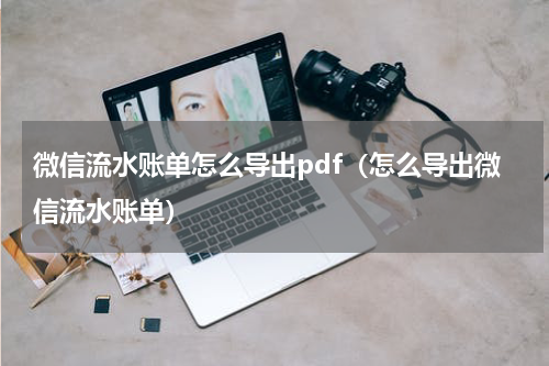 微信流水账单怎么导出pdf（怎么导出微信流水账单）