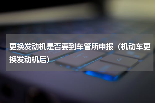 更换发动机是否要到车管所申报（机动车更换发动机后）