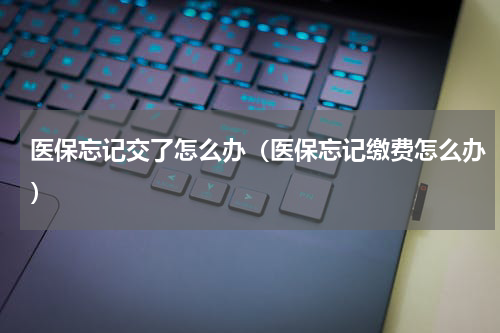 医保忘记交了怎么办（医保忘记缴费怎么办）
