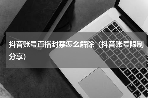 抖音账号直播封禁怎么解除（抖音账号限制分享）
