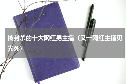 被封杀的十大网红男主播（又一网红主播见光死）