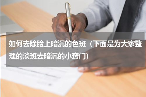 如何去除脸上暗沉的色斑（下面是为大家整理的淡斑去暗沉的小窍门）