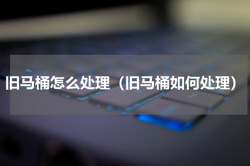 旧马桶怎么处理（旧马桶如何处理）