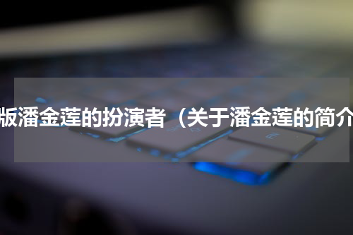 旧版潘金莲的扮演者（关于潘金莲的简介）