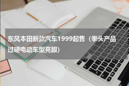 东风本田新款汽车1999起售（拳头产品过硬电动车型亮眼）