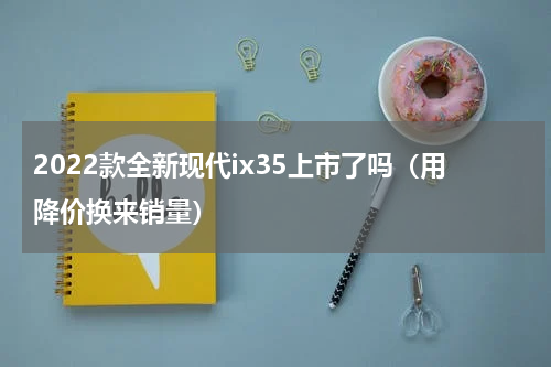 2022款全新现代ix35上市了吗（用降价换来销量）