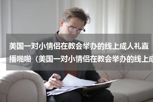 美国一对小情侣在教会举办的线上成人礼直播啪啪（美国一对小情侣在教会举办的线上成人礼直播啪啪）