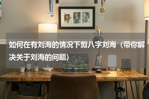 如何在有刘海的情况下剪八字刘海（带你解决关于刘海的问题）
