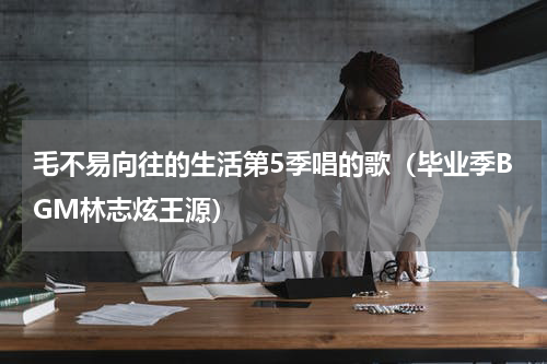 毛不易向往的生活第5季唱的歌（毕业季BGM林志炫王源）