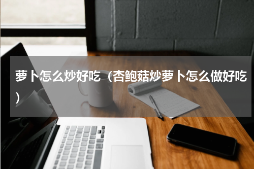 萝卜怎么炒好吃（杏鲍菇炒萝卜怎么做好吃）