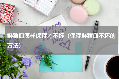 鲜猪血怎样保存才不坏（保存鲜猪血不坏的方法）