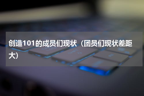 创造101的成员们现状（团员们现状差距大）