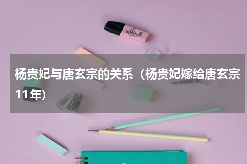 杨贵妃与唐玄宗的关系（杨贵妃嫁给唐玄宗11年）