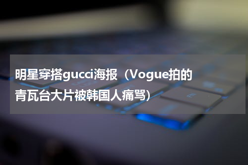 明星穿搭gucci海报（Vogue拍的青瓦台大片被韩国人痛骂）