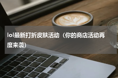 lol最新打折皮肤活动（你的商店活动再度来袭）