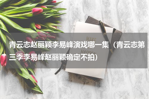 青云志赵丽颖李易峰演戏哪一集（青云志第三季李易峰赵丽颖确定不拍）