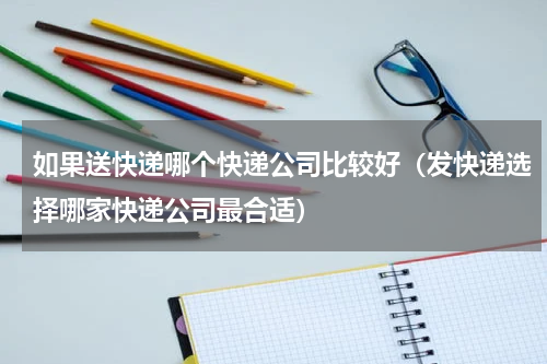 如果送快递哪个快递公司比较好（发快递选择哪家快递公司最合适）