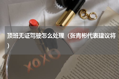 顶班无证驾驶怎么处理（张青彬代表建议将）