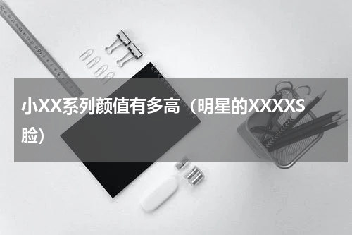 小XX系列颜值有多高（明星的XXXXS脸）