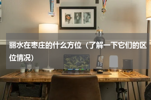 丽水在枣庄的什么方位（了解一下它们的区位情况）