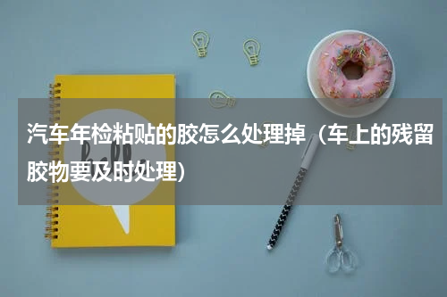 汽车年检粘贴的胶怎么处理掉（车上的残留胶物要及时处理）