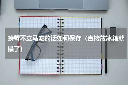 螃蟹不立马吃的话如何保存（直接放冰箱就错了）