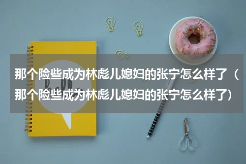 那个险些成为林彪儿媳妇的张宁怎么样了（那个险些成为林彪儿媳妇的张宁怎么样了）