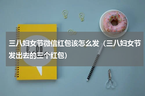 三八妇女节微信红包该怎么发（三八妇女节发出去的三个红包）