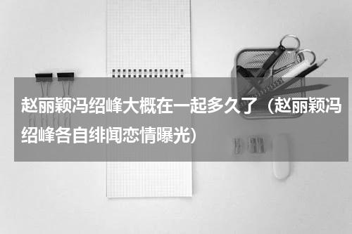 赵丽颖冯绍峰大概在一起多久了（赵丽颖冯绍峰各自绯闻恋情曝光）