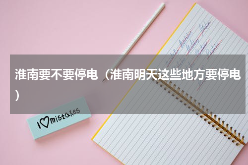 淮南要不要停电（淮南明天这些地方要停电）
