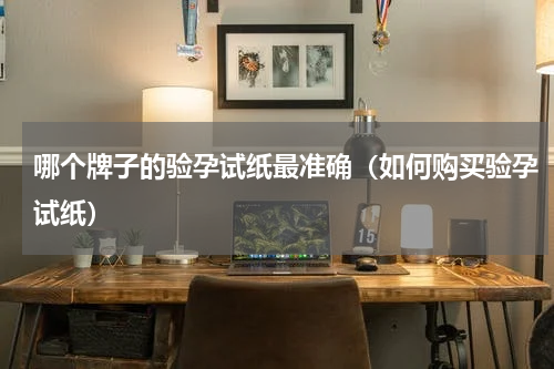 哪个牌子的验孕试纸最准确（如何购买验孕试纸）