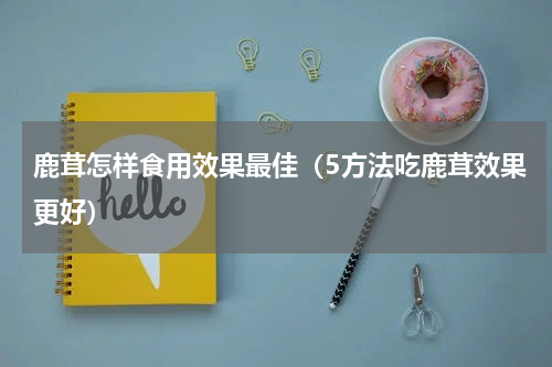 鹿茸怎样食用效果最佳（5方法吃鹿茸效果更好）