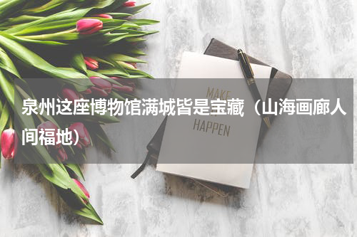 泉州这座博物馆满城皆是宝藏（山海画廊人间福地）