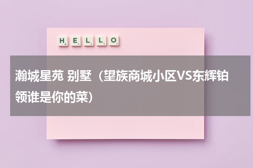 瀚城星苑 别墅（望族商城小区VS东辉铂领谁是你的菜）