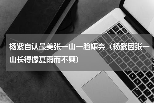 杨紫自认最美张一山一脸嫌弃（杨紫因张一山长得像夏雨而不爽）